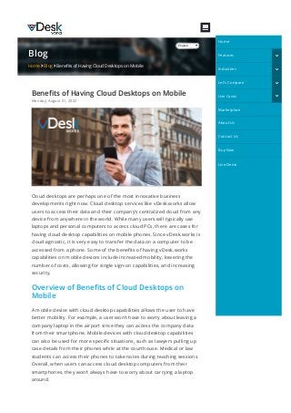 Blog
Home  Blog  Bene몭ts of Having Cloud Desktops on Mobile
Bene몭ts of Having Cloud Desktops on Mobile
Monday, August 01, 2022
Cloud desktops are perhaps one of the most innovative business
developments right now. Cloud desktop services like vDesk.works allow
users to access their data and their company’s centralized cloud from any
device from anywhere in the world. While many users will typically use
laptops and personal computers to access cloud PCs, there are cases for
having cloud desktop capabilities on mobile phones. Since vDesk.works is
cloud-agnostic, it is very easy to transfer the data on a computer to be
accessed from a phone. Some of the bene몭ts of having vDesk.works
capabilities on mobile devices include increased mobility, lowering the
number of costs, allowing for single sign-on capabilities, and increasing
security.
Overview of Bene몭ts of Cloud Desktops on
Mobile
A mobile device with cloud desktop capabilities allows the user to have
better mobility. For example, a user won’t have to worry about leaving a
company laptop in the airport since they can access the company data
from their smartphone. Mobile devices with cloud desktop capabilities
can also be used for more speci몭c situations, such as lawyers pulling up
case details from their phones while at the courthouse. Medical or law
students can access their phones to take notes during teaching sessions.
Overall, when users can access cloud desktop computers from their
smartphones, they won’t always have to worry about carrying a laptop
around.
English
Home
Features 
Industries 
Let's Compare 
Use Cases 
Marketplace
About Us
Contact Us
Buy Now
Live Demo
 