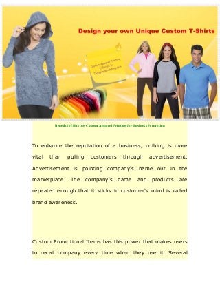 Benefits of Having Custom Apparel Printing for Business Promotion
To enhance the reputation of a business, nothing is more
vital than pulling customers through advertisement.
Advertisement is pointing company's name out in the
marketplace. The company's name and products are
repeated enough that it sticks in customer's mind is called
brand awareness.
Custom Promotional Items has this power that makes users
to recall company every time when they use it. Several
 