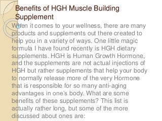 Benefits of HGH Muscle Building
Supplement
When it comes to your wellness, there are many
products and supplements out there created to
help you in a variety of ways. One little magic
formula I have found recently is HGH dietary
supplements. HGH is Human Growth Hormone,
and the supplements are not actual injections of
HGH but rather supplements that help your body
to normally release more of the very Hormone
that is responsible for so many anti-aging
advantages in one’s body. What are some
benefits of these supplements? This list is
actually rather long, but some of the more
discussed about ones are:
 