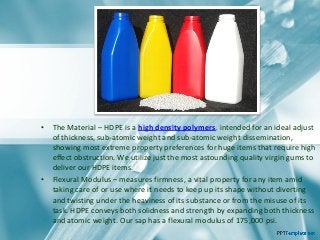 • The Material – HDPE is a high density polymers, intended for an ideal adjust
of thickness, sub-atomic weight and sub-atomic weight dissemination,
showing most extreme property preferences for huge items that require high
effect obstruction. We utilize just the most astounding quality virgin gums to
deliver our HDPE items.
• Flexural Modulus – measures firmness, a vital property for any item amid
taking care of or use where it needs to keep up its shape without diverting
and twisting under the heaviness of its substance or from the misuse of its
task. HDPE conveys both solidness and strength by expanding both thickness
and atomic weight. Our sap has a flexural modulus of 175,000 psi.
 