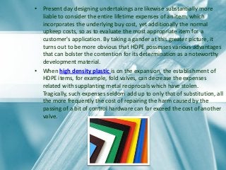 • Present day designing undertakings are likewise substantially more
liable to consider the entire lifetime expenses of an item, which
incorporates the underlying buy cost, yet additionally the normal
upkeep costs, so as to evaluate the most appropriate item for a
customer's application. By taking a gander at this greater picture, it
turns out to be more obvious that HDPE possesses various advantages
that can bolster the contention for its determination as a noteworthy
development material.
• When high density plastic is on the expansion, the establishment of
HDPE items, for example, fold valves, can decrease the expenses
related with supplanting metal reciprocals which have stolen.
Tragically, such expenses seldom add up to only that of substitution, all
the more frequently the cost of repairing the harm caused by the
passing of a bit of control hardware can far exceed the cost of another
valve.
 