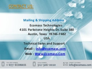 CONTACT US:
Mailing & Shipping Address :-
Ecomass Technologies
4101 Parkstone Heights Dr. Suite 380
Austin, Texas 78746-7482
USA
Technical Sales and Support :
Email : info@ecomass.com
Web : Www.Ecomass.Com
 