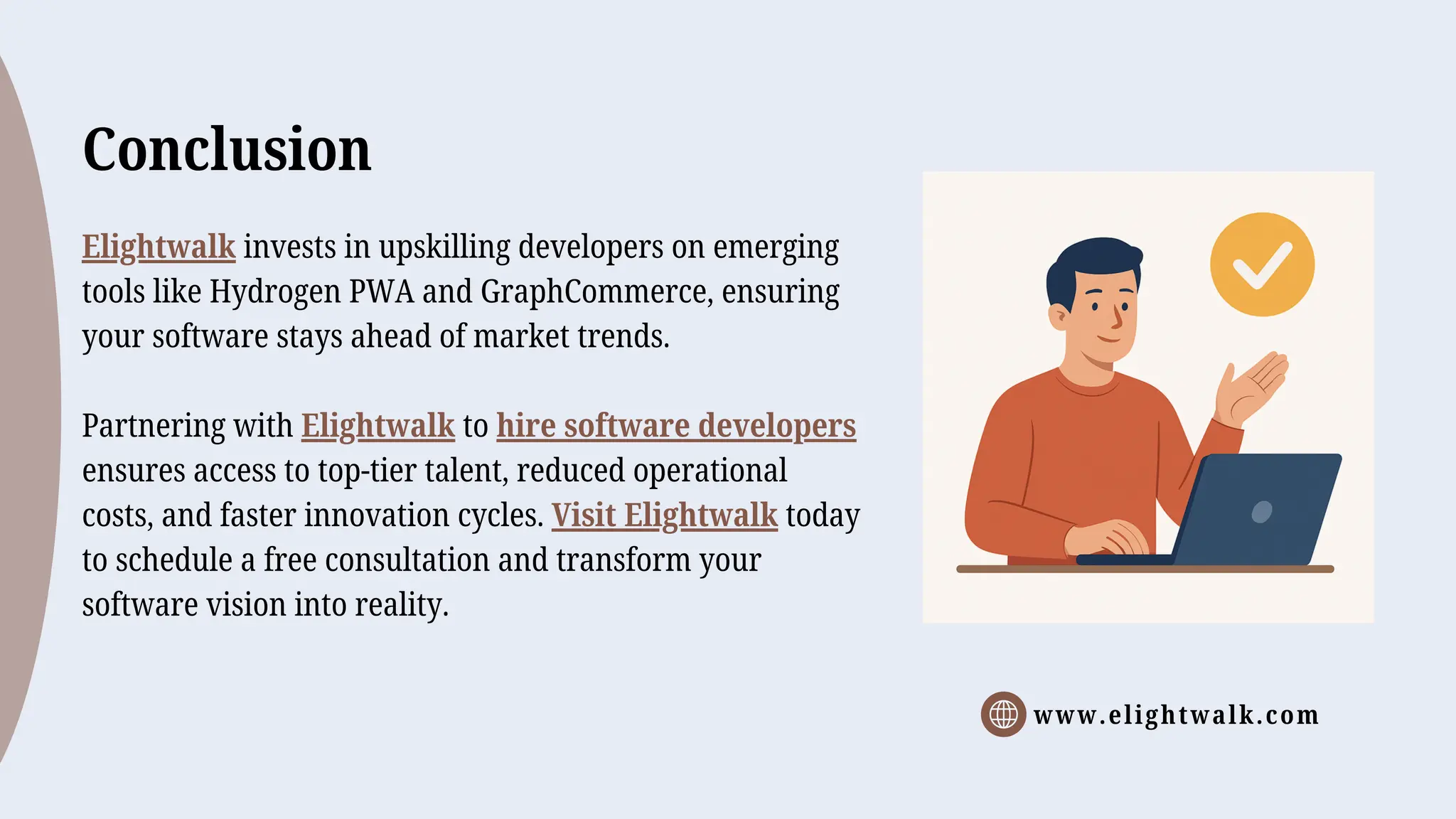 www.elightwalk.com
Conclusion
Elightwalk invests in upskilling developers on emerging
tools like Hydrogen PWA and GraphCommerce, ensuring
your software stays ahead of market trends.
Partnering with Elightwalk to hire software developers
ensures access to top-tier talent, reduced operational
costs, and faster innovation cycles. Visit Elightwalk today
to schedule a free consultation and transform your
software vision into reality.
 