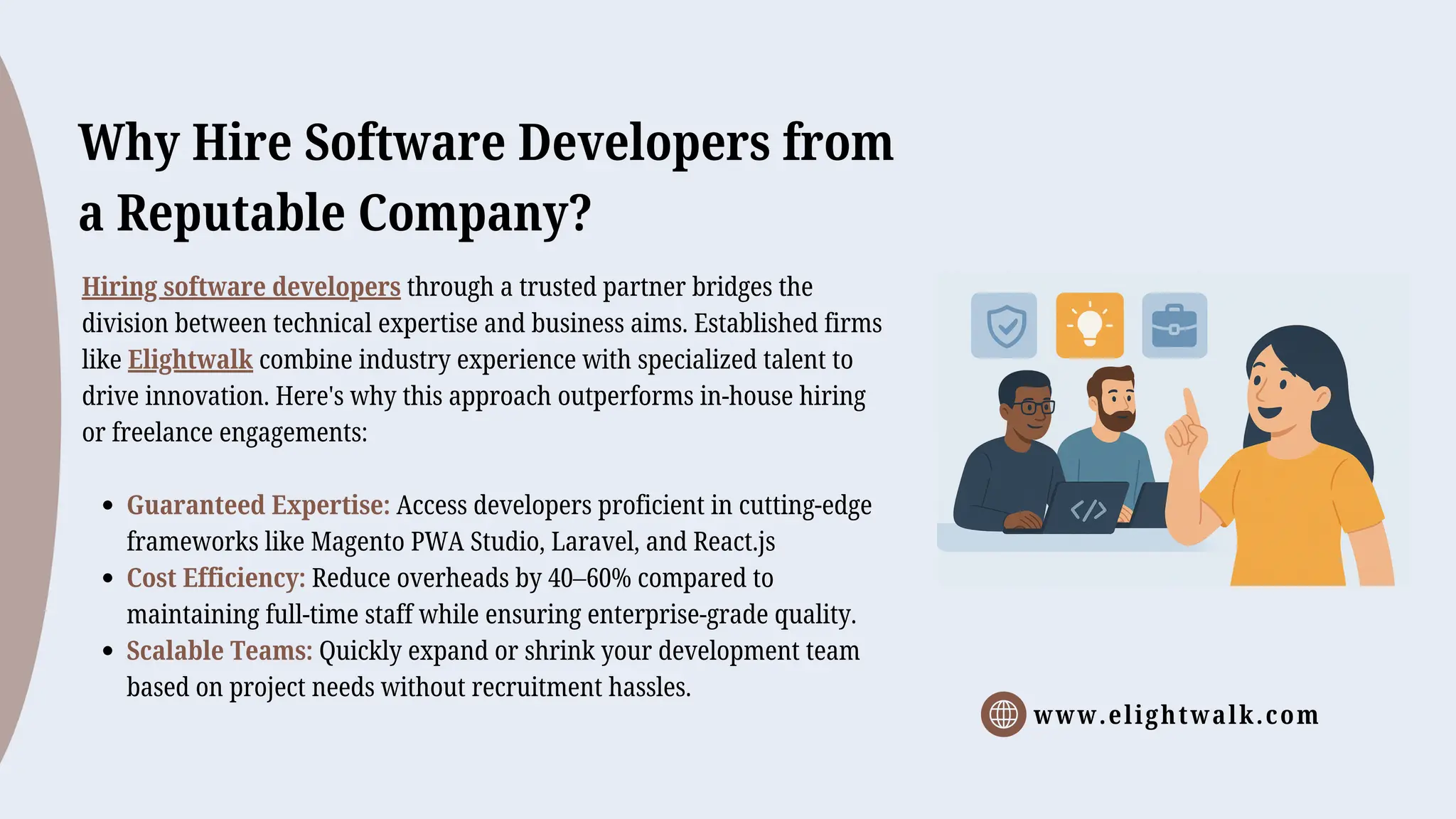 www.elightwalk.com
Why Hire Software Developers from
a Reputable Company?
Hiring software developers through a trusted partner bridges the
division between technical expertise and business aims. Established firms
like Elightwalk combine industry experience with specialized talent to
drive innovation. Here's why this approach outperforms in-house hiring
or freelance engagements:
Guaranteed Expertise: Access developers proficient in cutting-edge
frameworks like Magento PWA Studio, Laravel, and React.js
Cost Efficiency: Reduce overheads by 40–60% compared to
maintaining full-time staff while ensuring enterprise-grade quality.
Scalable Teams: Quickly expand or shrink your development team
based on project needs without recruitment hassles.
 