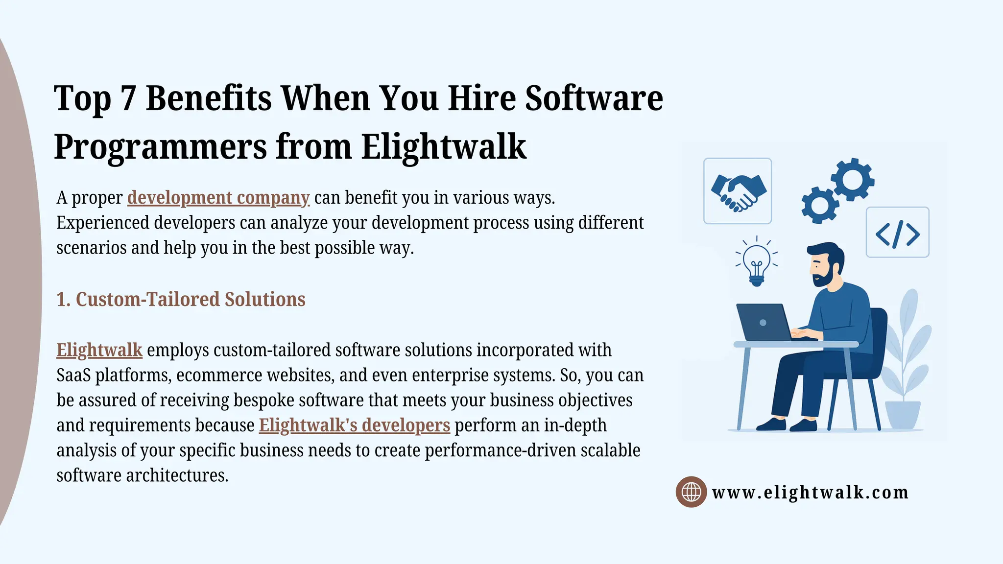www.elightwalk.com
Top 7 Benefits When You Hire Software
Programmers from Elightwalk
A proper development company can benefit you in various ways.
Experienced developers can analyze your development process using different
scenarios and help you in the best possible way.
1. Custom-Tailored Solutions
Elightwalk employs custom-tailored software solutions incorporated with
SaaS platforms, ecommerce websites, and even enterprise systems. So, you can
be assured of receiving bespoke software that meets your business objectives
and requirements because Elightwalk's developers perform an in-depth
analysis of your specific business needs to create performance-driven scalable
software architectures.
 