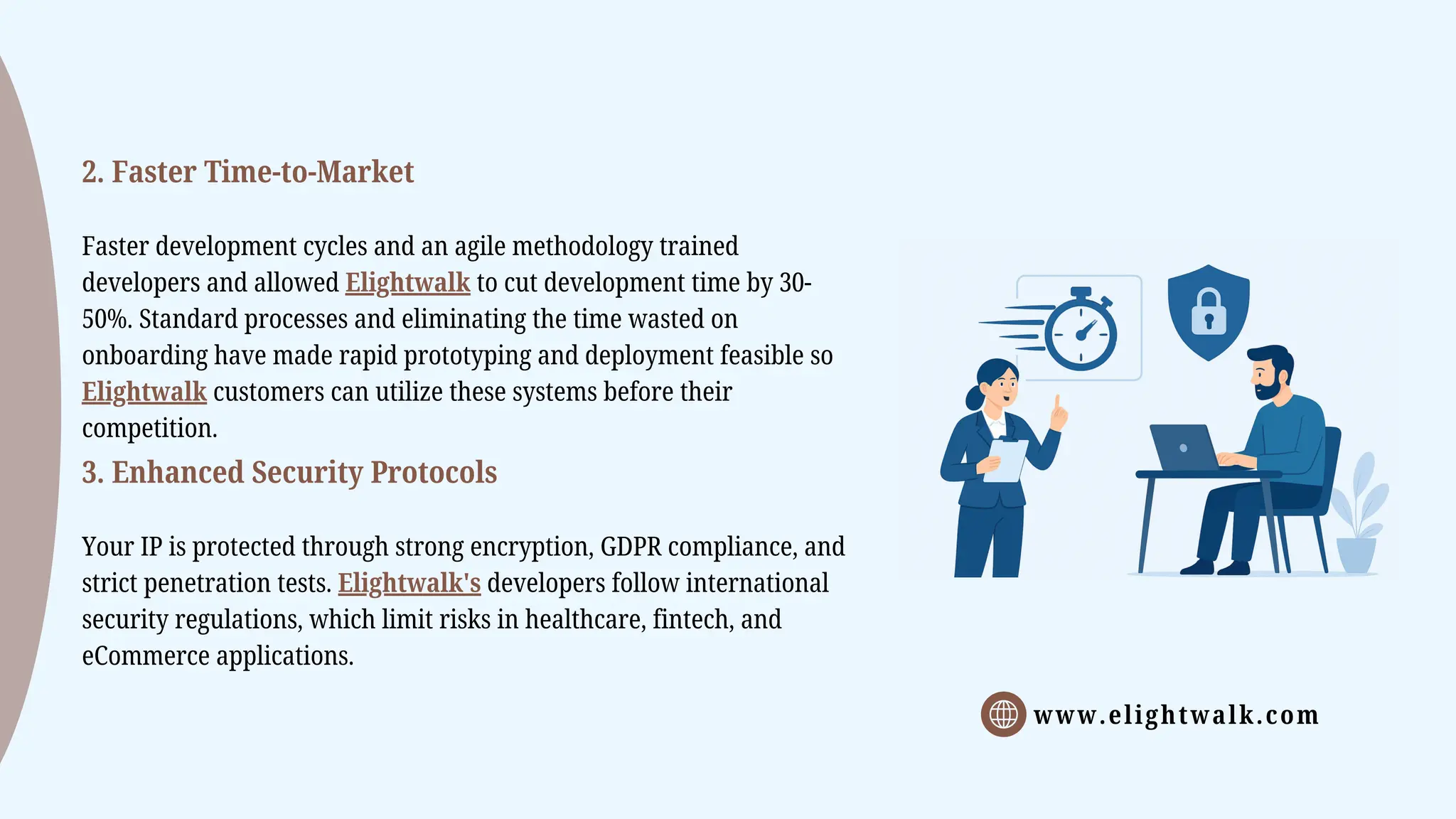 www.elightwalk.com
2. Faster Time-to-Market
Faster development cycles and an agile methodology trained
developers and allowed Elightwalk to cut development time by 30-
50%. Standard processes and eliminating the time wasted on
onboarding have made rapid prototyping and deployment feasible so
Elightwalk customers can utilize these systems before their
competition.
3. Enhanced Security Protocols
Your IP is protected through strong encryption, GDPR compliance, and
strict penetration tests. Elightwalk's developers follow international
security regulations, which limit risks in healthcare, fintech, and
eCommerce applications.
 