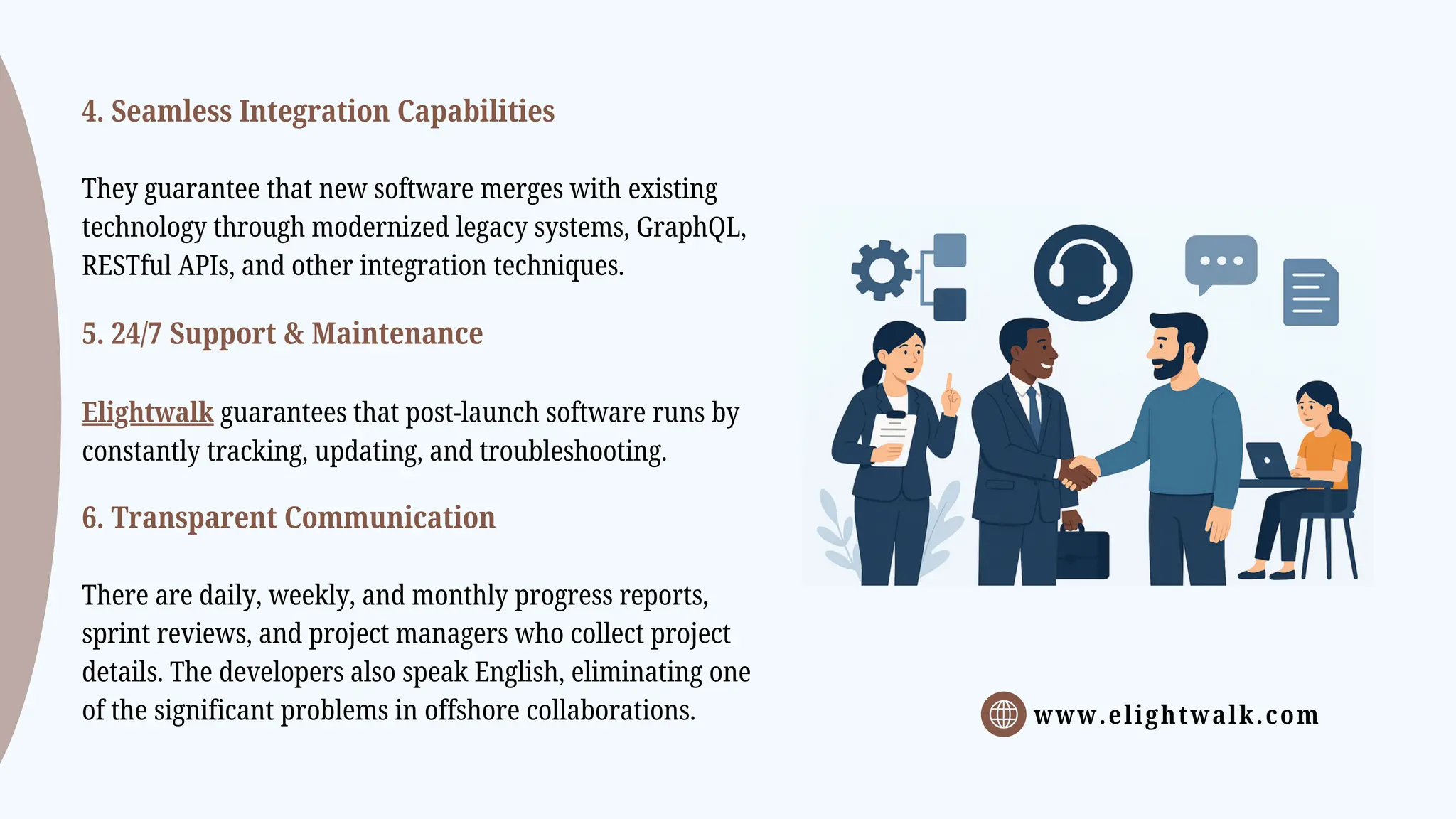 www.elightwalk.com
4. Seamless Integration Capabilities
They guarantee that new software merges with existing
technology through modernized legacy systems, GraphQL,
RESTful APIs, and other integration techniques.
5. 24/7 Support & Maintenance
Elightwalk guarantees that post-launch software runs by
constantly tracking, updating, and troubleshooting.
6. Transparent Communication
There are daily, weekly, and monthly progress reports,
sprint reviews, and project managers who collect project
details. The developers also speak English, eliminating one
of the significant problems in offshore collaborations.
 
