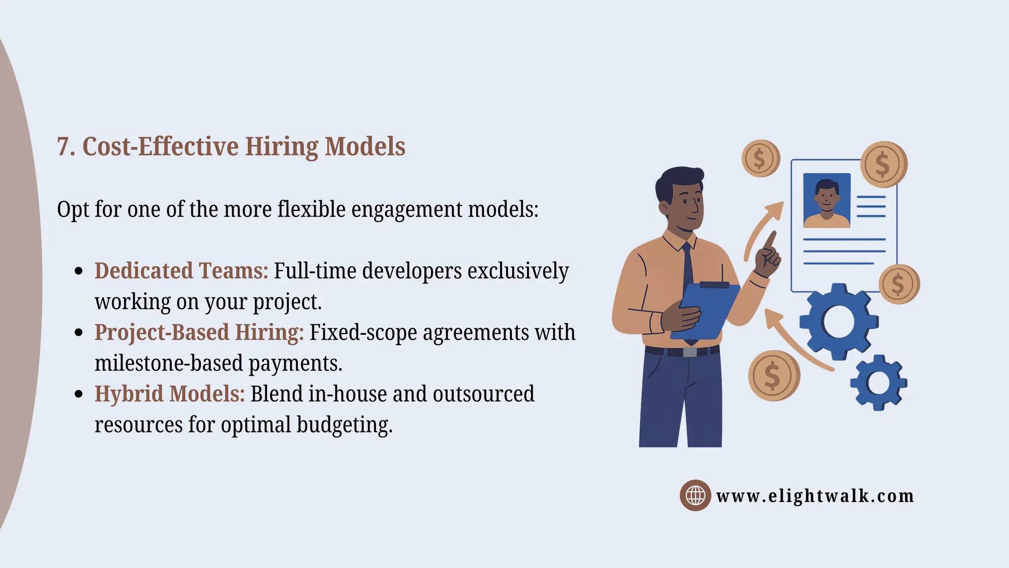www.elightwalk.com
7. Cost-Effective Hiring Models
Opt for one of the more flexible engagement models:
Dedicated Teams: Full-time developers exclusively
working on your project.
Project-Based Hiring: Fixed-scope agreements with
milestone-based payments.
Hybrid Models: Blend in-house and outsourced
resources for optimal budgeting.
 