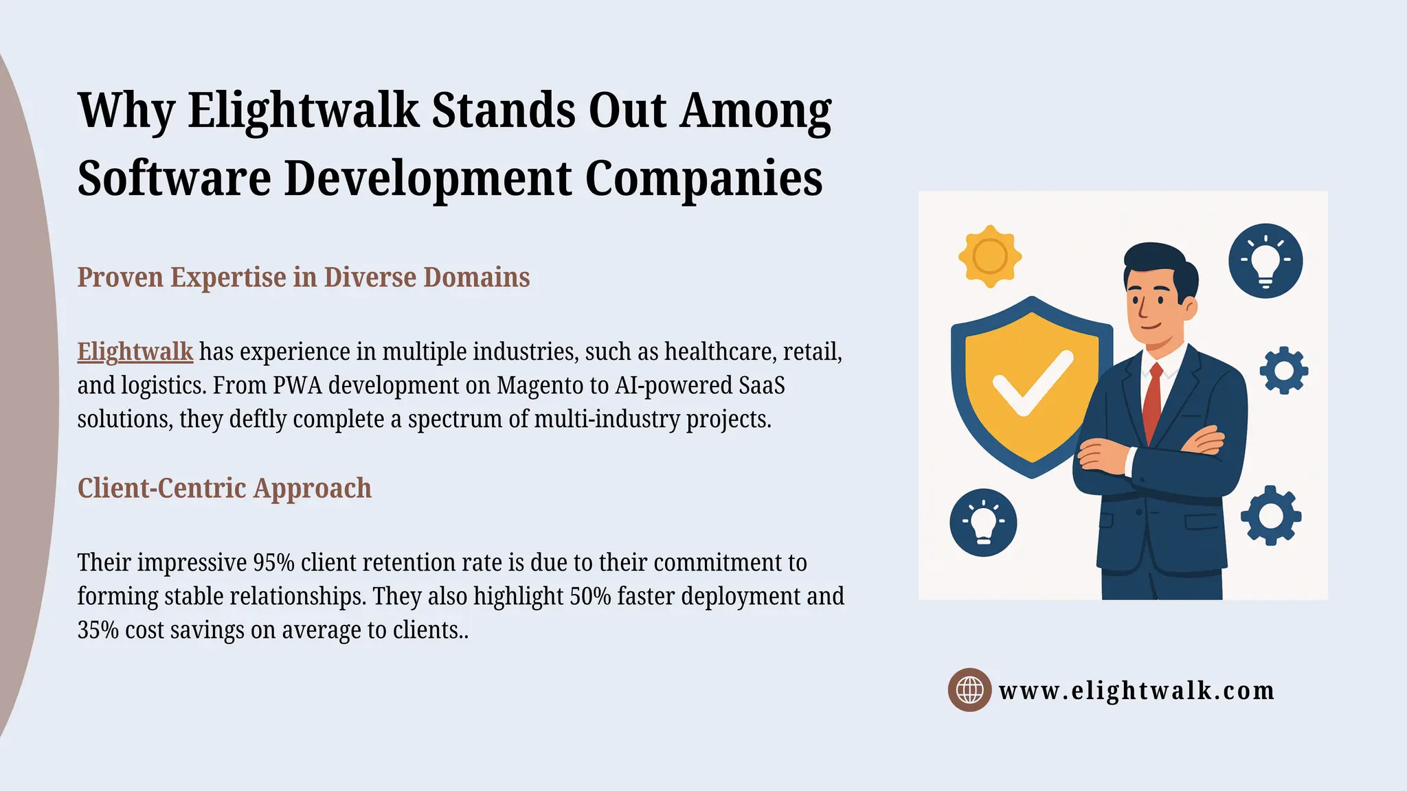 www.elightwalk.com
Why Elightwalk Stands Out Among
Software Development Companies
Proven Expertise in Diverse Domains
Elightwalk has experience in multiple industries, such as healthcare, retail,
and logistics. From PWA development on Magento to AI-powered SaaS
solutions, they deftly complete a spectrum of multi-industry projects.
Client-Centric Approach
Their impressive 95% client retention rate is due to their commitment to
forming stable relationships. They also highlight 50% faster deployment and
35% cost savings on average to clients..
 