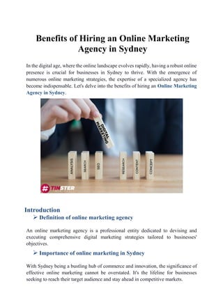Benefits of Hiring an Online Marketing
Agency in Sydney
In the digital age, where the online landscape evolves rapidly, having a robust online
presence is crucial for businesses in Sydney to thrive. With the emergence of
numerous online marketing strategies, the expertise of a specialized agency has
become indispensable. Let's delve into the benefits of hiring an Online Marketing
Agency in Sydney.
Introduction
 Definition of online marketing agency
An online marketing agency is a professional entity dedicated to devising and
executing comprehensive digital marketing strategies tailored to businesses'
objectives.
 Importance of online marketing in Sydney
With Sydney being a bustling hub of commerce and innovation, the significance of
effective online marketing cannot be overstated. It's the lifeline for businesses
seeking to reach their target audience and stay ahead in competitive markets.
 