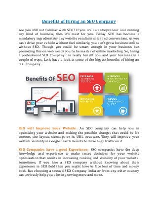 Benefits of Hiring an SEO Company
Are you still not familiar with SEO? If you are an entrepreneur and running
any kind of business, then it’s must for you. Today, SEO has become a
mandatory ingredient for any website results in sales and conversions. As you
can’t drive your vehicle without fuel similarly, you can’t grow business online
without SEO. Though you could be smart enough in your business but
promoting this on web needs you to be master of online marketing. So, hiring
a professional SEO Company can really benefit you and your business in a
couple of ways. Let’s have a look at some of the biggest benefits of hiring an
SEO Company:
SEO will Improve your Website: An SEO company can help you in
optimizing your website and making the possible changes that could be for
content, site layout, sitemaps or its URL structure. They will improve your
website visibility in Google Search Results to drive huge traffic on it.
SEO Companies have a good Experience: SEO companies have the deep
knowledge and experience to make smart decisions for your website
optimization that results in increasing ranking and visibility of your website.
Sometimes, ff you hire a SEO company without knowing about their
experience in SEO field then you might have to face loss of time and money
both. But choosing a trusted SEO Company India or from any other country
can seriously help you a lot in growing more and more.
 