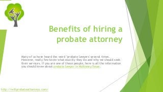 Benefits of hiring a 
probate attorney 
Many of us have heard the word ‘probate lawyers' several times. 
However, really few know what exactly they do and why we should seek 
their services. If you are one of those people, here is all the information 
you should know about probate lawyer in McKinney Texas. 
http://willprobateattorneys.com/ 
 