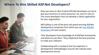 Where To Hire Skilled ASP.Net Developers?
Now you have an idea of what APS.Net developers can do to
give your business an online presence. So, now it's time to
hire some developers that can develop a robust application
for your organization.
NEX Softsys is one of the best and award-winning ASP.Net
development companies from which you can hire ASP.Net
developers for your project.
Their developers have knowledge of all ASP.Net frameworks
and where to use them. They implement the best practices
to make your software.
Collaborating with a company that has expertise in
development methodologies ensures the industry-best
development service.
 