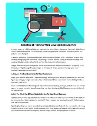 Benefits of Hiring a Web Development Agency
A recent survey of 1,250 small business owners in the United States discovered that nearly 30% of them
still do not have a website. This is especially concerning given how customers' purchasing habits and
patterns have changed.
A website is required for any small business. Although social media is vital, it should not be your only
method of engaging with customers. Discovering a website creative agency that can match both your
needs and budget, on the other hand, can feel like discovering a hidden gem.
We get a lot of questions from people who want to know why they should work with an agency. So, in
this post, we'll go through few advantages of hiring a web design agency to manage your small
business's web development needs.
1. Provide The Best Experience For Your Customers
Every good website starts with a plan and strategy. Before you start designing a website, you must first
figure out who your target audience is. You will confuse and lose customers if your website provides a
poor user experience.
You'll have the benefits of working with a team that knows strategy, message, and UX when you hire an
agency to create your site. Specialists can help you plan, develop, and build a customer-centric, benefit-
focused website.
2. Get The Most Out Of Your Website Design For Your Small Business
We frequently receive requests from business owners who want us to "repair" websites that were built
by someone else. We are pleased to assist with these requests, but we empathize with the businesses
that are in this situation.
Spending hard-earned money on website projects just to be unsatisfied with the end result is extremely
irritating, and we resent seeing people squander their time & expense because getting a good return on
your investment in professional agency website design involves doing it right the first time.
 