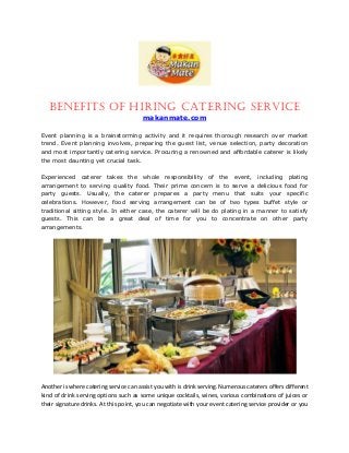 Benefits of Hiring Catering Service
makanmate.com
Event planning is a brainstorming activity and it requires thorough research over market
trend. Event planning involves, preparing the guest list, venue selection, party decoration
and most importantly catering service. Procuring a renowned and affordable caterer is likely
the most daunting yet crucial task.
Experienced caterer takes the whole responsibility of the event, including plating
arrangement to serving quality food. Their prime concern is to serve a delicious food for
party guests. Usually, the caterer prepares a party menu that suits your specific
celebrations. However, food serving arrangement can be of two types buffet style or
traditional sitting style. In either case, the caterer will be do plating in a manner to satisfy
guests. This can be a great deal of time for you to concentrate on other party
arrangements.
Another is where catering service can assist you with is drink serving. Numerous caterers offers different
kind of drink serving options such as some unique cocktails, wines, various combinations of juices or
their signature drinks. At this point, you can negotiate with your event catering service provider or you
 