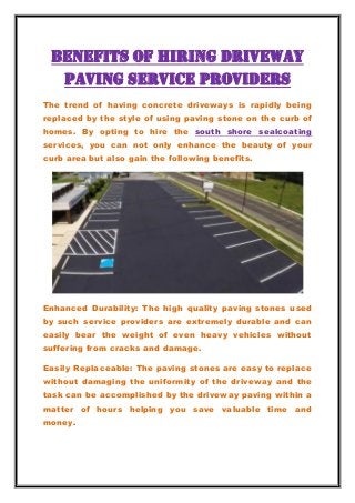 Benefits of Hiring Driveway
Paving Service Providers
The trend of having concrete driveways is rapidly being
replaced by the style of using paving stone on the curb of
homes. By opting to hire the south shore sealcoating
services, you can not only enhance the beauty of your
curb area but also gain the following benefits.
Enhanced Durability: The high quality paving stones used
by such service providers are extremely durable and can
easily bear the weight of even heavy vehicles without
suffering from cracks and damage.
Easily Replaceable: The paving stones are easy to replace
without damaging the uniformity of the driveway and the
task can be accomplished by the driveway paving within a
matter of hours helping you save valuable time and
money.
 
