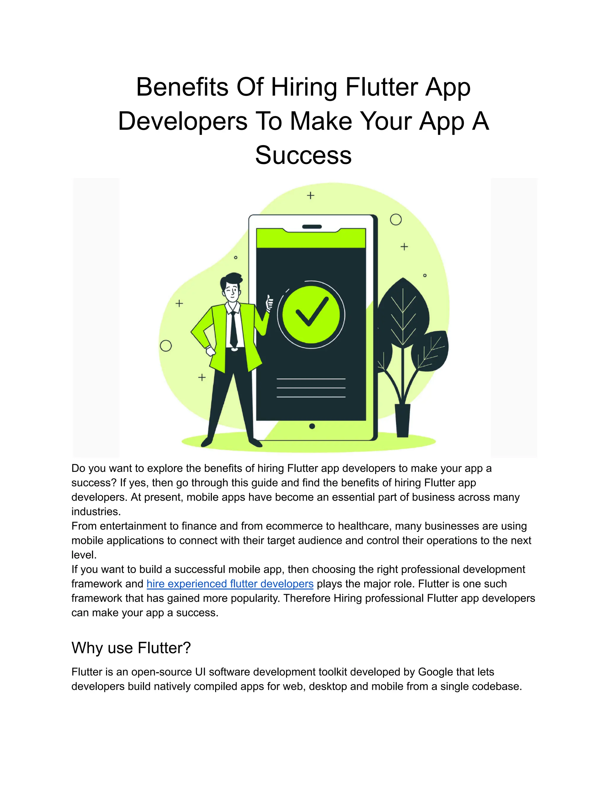 Benefits Of Hiring Flutter App
Developers To Make Your App A
Success
Do you want to explore the benefits of hiring Flutter app developers to make your app a
success? If yes, then go through this guide and find the benefits of hiring Flutter app
developers. At present, mobile apps have become an essential part of business across many
industries.
From entertainment to finance and from ecommerce to healthcare, many businesses are using
mobile applications to connect with their target audience and control their operations to the next
level.
If you want to build a successful mobile app, then choosing the right professional development
framework and hire experienced flutter developers plays the major role. Flutter is one such
framework that has gained more popularity. Therefore Hiring professional Flutter app developers
can make your app a success.
Why use Flutter?
Flutter is an open-source UI software development toolkit developed by Google that lets
developers build natively compiled apps for web, desktop and mobile from a single codebase.
 