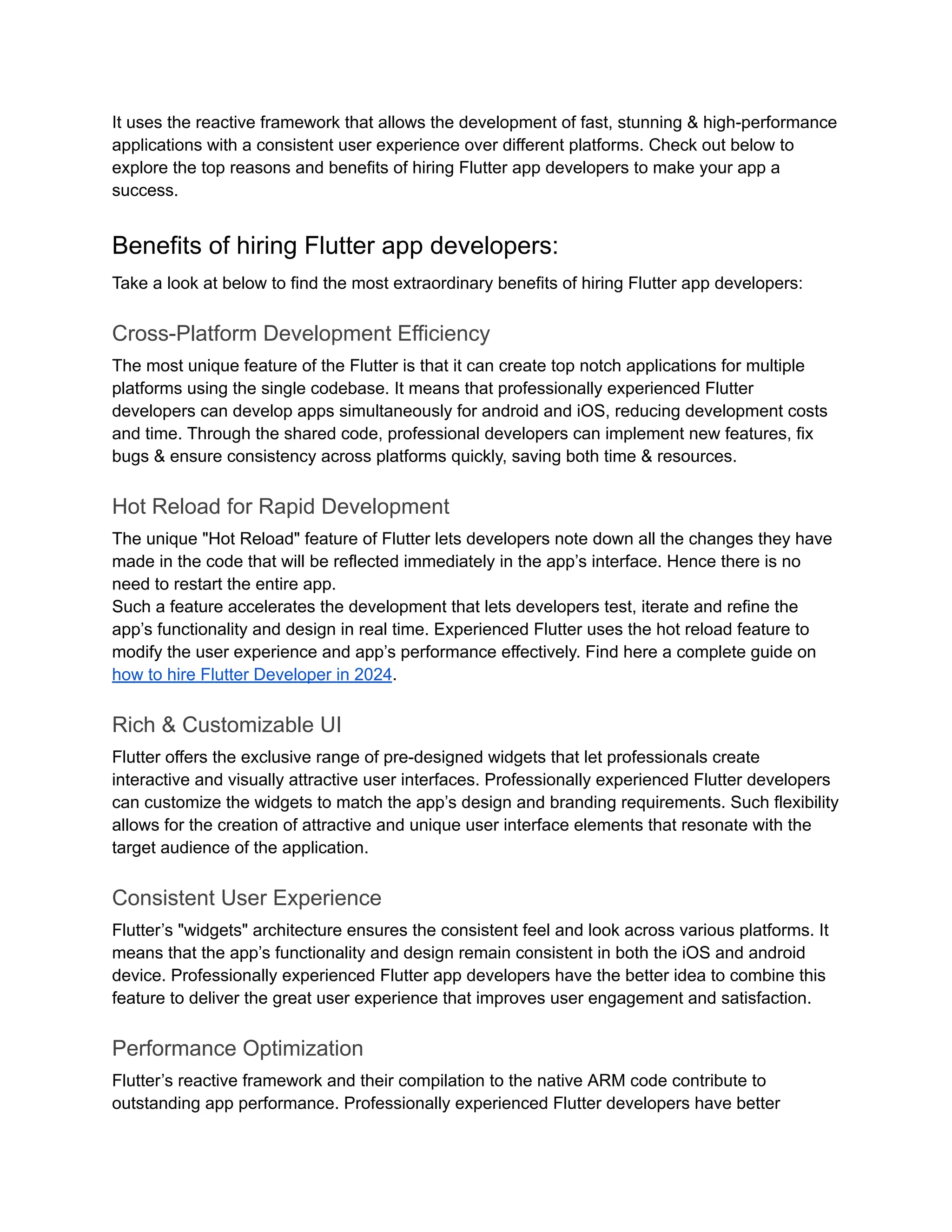 It uses the reactive framework that allows the development of fast, stunning & high-performance
applications with a consistent user experience over different platforms. Check out below to
explore the top reasons and benefits of hiring Flutter app developers to make your app a
success.
Benefits of hiring Flutter app developers:
Take a look at below to find the most extraordinary benefits of hiring Flutter app developers:
Cross-Platform Development Efficiency
The most unique feature of the Flutter is that it can create top notch applications for multiple
platforms using the single codebase. It means that professionally experienced Flutter
developers can develop apps simultaneously for android and iOS, reducing development costs
and time. Through the shared code, professional developers can implement new features, fix
bugs & ensure consistency across platforms quickly, saving both time & resources.
Hot Reload for Rapid Development
The unique "Hot Reload" feature of Flutter lets developers note down all the changes they have
made in the code that will be reflected immediately in the app’s interface. Hence there is no
need to restart the entire app.
Such a feature accelerates the development that lets developers test, iterate and refine the
app’s functionality and design in real time. Experienced Flutter uses the hot reload feature to
modify the user experience and app’s performance effectively. Find here a complete guide on
how to hire Flutter Developer in 2024.
Rich & Customizable UI
Flutter offers the exclusive range of pre-designed widgets that let professionals create
interactive and visually attractive user interfaces. Professionally experienced Flutter developers
can customize the widgets to match the app’s design and branding requirements. Such flexibility
allows for the creation of attractive and unique user interface elements that resonate with the
target audience of the application.
Consistent User Experience
Flutter’s "widgets" architecture ensures the consistent feel and look across various platforms. It
means that the app’s functionality and design remain consistent in both the iOS and android
device. Professionally experienced Flutter app developers have the better idea to combine this
feature to deliver the great user experience that improves user engagement and satisfaction.
Performance Optimization
Flutter’s reactive framework and their compilation to the native ARM code contribute to
outstanding app performance. Professionally experienced Flutter developers have better
 