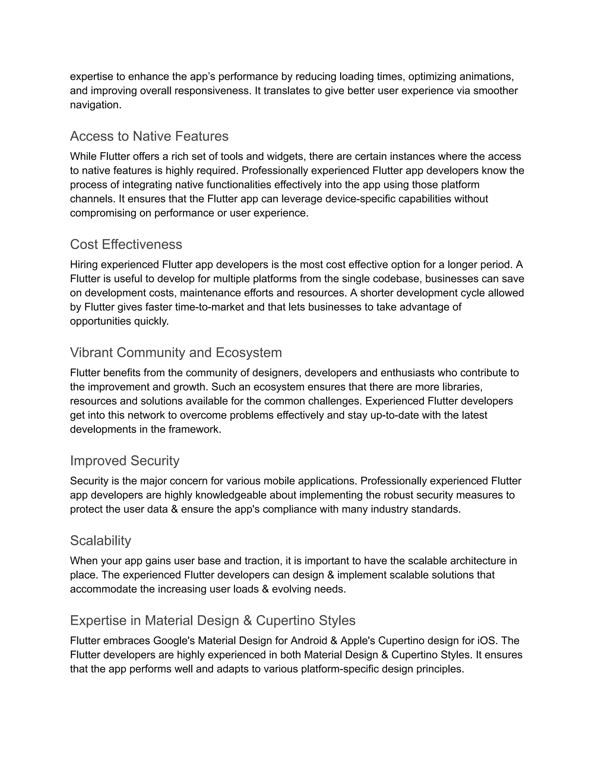expertise to enhance the app’s performance by reducing loading times, optimizing animations,
and improving overall responsiveness. It translates to give better user experience via smoother
navigation.
Access to Native Features
While Flutter offers a rich set of tools and widgets, there are certain instances where the access
to native features is highly required. Professionally experienced Flutter app developers know the
process of integrating native functionalities effectively into the app using those platform
channels. It ensures that the Flutter app can leverage device-specific capabilities without
compromising on performance or user experience.
Cost Effectiveness
Hiring experienced Flutter app developers is the most cost effective option for a longer period. A
Flutter is useful to develop for multiple platforms from the single codebase, businesses can save
on development costs, maintenance efforts and resources. A shorter development cycle allowed
by Flutter gives faster time-to-market and that lets businesses to take advantage of
opportunities quickly.
Vibrant Community and Ecosystem
Flutter benefits from the community of designers, developers and enthusiasts who contribute to
the improvement and growth. Such an ecosystem ensures that there are more libraries,
resources and solutions available for the common challenges. Experienced Flutter developers
get into this network to overcome problems effectively and stay up-to-date with the latest
developments in the framework.
Improved Security
Security is the major concern for various mobile applications. Professionally experienced Flutter
app developers are highly knowledgeable about implementing the robust security measures to
protect the user data & ensure the app's compliance with many industry standards.
Scalability
When your app gains user base and traction, it is important to have the scalable architecture in
place. The experienced Flutter developers can design & implement scalable solutions that
accommodate the increasing user loads & evolving needs.
Expertise in Material Design & Cupertino Styles
Flutter embraces Google's Material Design for Android & Apple's Cupertino design for iOS. The
Flutter developers are highly experienced in both Material Design & Cupertino Styles. It ensures
that the app performs well and adapts to various platform-specific design principles.
 