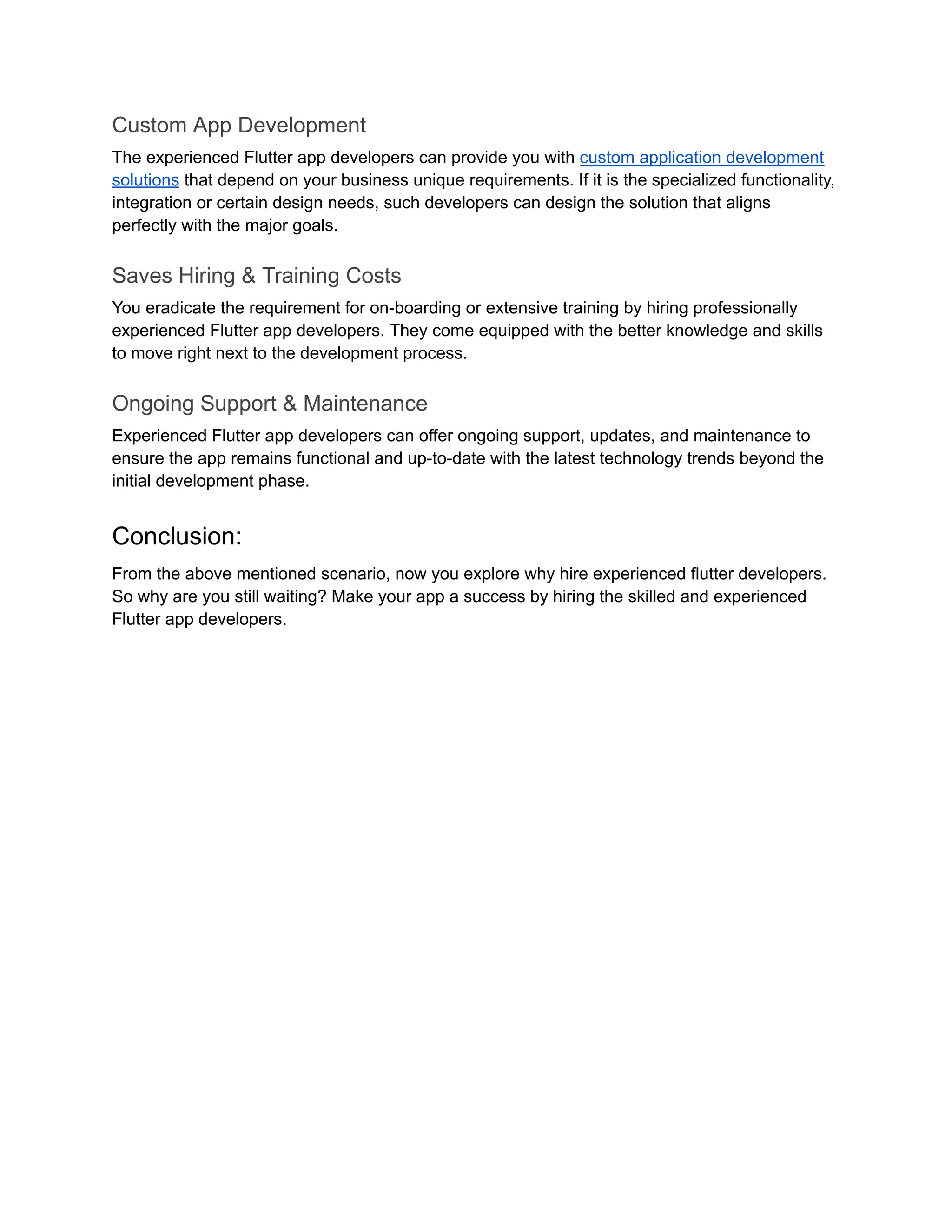Custom App Development
The experienced Flutter app developers can provide you with custom application development
solutions that depend on your business unique requirements. If it is the specialized functionality,
integration or certain design needs, such developers can design the solution that aligns
perfectly with the major goals.
Saves Hiring & Training Costs
You eradicate the requirement for on-boarding or extensive training by hiring professionally
experienced Flutter app developers. They come equipped with the better knowledge and skills
to move right next to the development process.
Ongoing Support & Maintenance
Experienced Flutter app developers can offer ongoing support, updates, and maintenance to
ensure the app remains functional and up-to-date with the latest technology trends beyond the
initial development phase.
Conclusion:
From the above mentioned scenario, now you explore why hire experienced flutter developers.
So why are you still waiting? Make your app a success by hiring the skilled and experienced
Flutter app developers.
 