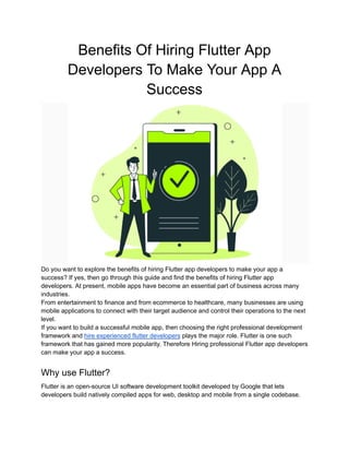 Benefits Of Hiring Flutter App
Developers To Make Your App A
Success
Do you want to explore the benefits of hiring Flutter app developers to make your app a
success? If yes, then go through this guide and find the benefits of hiring Flutter app
developers. At present, mobile apps have become an essential part of business across many
industries.
From entertainment to finance and from ecommerce to healthcare, many businesses are using
mobile applications to connect with their target audience and control their operations to the next
level.
If you want to build a successful mobile app, then choosing the right professional development
framework and hire experienced flutter developers plays the major role. Flutter is one such
framework that has gained more popularity. Therefore Hiring professional Flutter app developers
can make your app a success.
Why use Flutter?
Flutter is an open-source UI software development toolkit developed by Google that lets
developers build natively compiled apps for web, desktop and mobile from a single codebase.
 