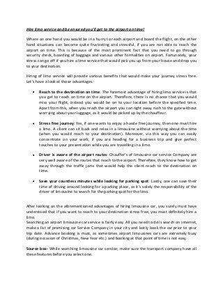Hire limo service and be ensured you’ll get to the airport on time!
Where on one hand you would be in a hurry to reach airport and board the flight, on the other
hand situations can become quite frustrating and stressful, if you are not able to reach the
airport on time. This is because of the most prominent fact that you need to go through
security check, boarding of baggage and various other formalities on airport. Fortunately, your
stress can go off if you hire a limo service that would pick you up from your house and drop you
to your destination.
Hiring of limo service will provide various benefits that would make your journey stress free.
Let’s have a look at those advantages:
Reach to the destination on time: The foremost advantage of hiring limo service is that
you get to reach on time on the airport. Therefore, there is no chance that you would
miss your flight, instead you would be on to your location before the specified time.
Apart from this, when you reach the airport you can right away rush to the gate without
worrying about your luggage, as it would be picked up by the chauffeur.
Stress free journey: Yes, if one wants to enjoy a hassle free journey, then one must hire
a limo. A client can sit back and relax in a limousine without worrying about the time
(when you would reach to your destination). Moreover, via this way you can easily
concentrate on your work, if you are heading for a business trip and give perfect
touches to your presentation while you are travelling in a limo.
Driver is aware of the airport routes: Chauffer’s of limousine car service Company are
very well aware of the routes that reach to the airport. Therefore, they know how to get
away through the traffic jams that would help the client reach to the destination on
time.
Save your countless minutes while looking for parking spot: Lastly, one can save their
time of driving around looking for a parking place, as it’s solely the responsibility of the
driver of limousine to search for the parking spot for the limo.
After looking on the aforementioned advantages of hiring limousine car, you surely must have
understood that if you want to reach to your destination stress free, you must definitely hire a
limo.
Searching an airport limousine car service is fairly easy. All you need to do is search on internet,
make a list of promising car Service Company in your city and lastly book the car prior to your
trip date. Advance booking is must, as sometimes airport limousines cars are extremely busy
(during occasion of Christmas, New Year etc.) and booking at that point of time is not easy.
Source box- While searching limousine car service; make sure the transport company have all
these features before you select one.
 