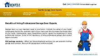 Seattle Garage Door Experts
Call (844) 334-6928 for immediate response
Lifetime Guarantee
On Springs
Satisfaction
Guaranteed
24/7 Open
One Hour Response
Internet
Special Offers
Call Now!
Garage Door Experts
www.seattlegaragedoorexperts.com
Benefits of hiring Professional Garage Door Experts
Garage door is a very important asset in your home. It boosts the safety of your family
and property, boosts the aesthetic value of your home and also increases the resale value
of your home. Unfortunately, many homeowners tend to ignore the importance of hiring
professional services. Some of the importance of hiring professional garage door service
experts includes;
Full package services: - When you hire professional services, you are assured of all the
garage door services. Some of the garage door services include;
 