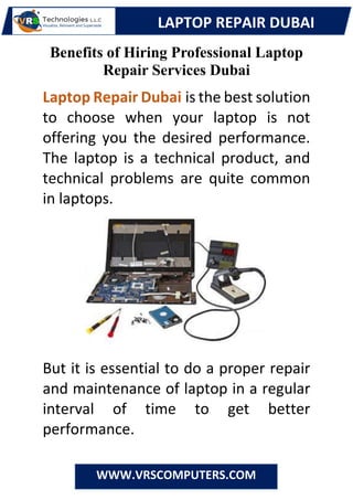 LAPTOP REPAIR DUBAI
WWW.VRSCOMPUTERS.COM
Benefits of Hiring Professional Laptop
Repair Services Dubai
Laptop Repair Dubai is the best solution
to choose when your laptop is not
offering you the desired performance.
The laptop is a technical product, and
technical problems are quite common
in laptops.
But it is essential to do a proper repair
and maintenance of laptop in a regular
interval of time to get better
performance.
 