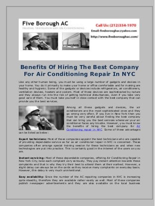 Benefits Of Hiring The Best Company
For Air Conditioning Repair In NYC
Like any other human being, you must be using a large number of gadgets and devices in
your home. You do it primarily to make your home or office comfortable and for making are
healthy and hygienic. Some of the gadgets or devices include refrigerators, air conditioners,
ventilation devices, heaters and coolers. Most of these devices are sophisticated by nature
and they always run into the risk of getting technical disturbances, even if you take very
good care of them. You must take yourself in close contact with the best company that can
provide you the best services.
Among all these gadgets and devices, the air
conditioners are the most sophisticated ones and they
go wrong very often. If you live in New York then you
must be very careful about finding the best company
that can bring you the best services whenever your air
conditioner faces any trouble. However, you must know
the benefits of hiring the best company for Air
Conditioning repair in NYC. Some of these advantages
can be listed as below:
Expert technicians: Most of these companies appoint the best technicians who are capable
of providing dependable service as far as air conditioner repair in NYC is concerned. These
companies often arrange special training session for these technicians as and when new
technologies are put into practice. This is certainly good in the interest of the users as you
are.
Instant servicing: Most of these dependable companies, offering Air Conditioning Repair in
New York City, take each complaint very seriously. They pay instant attention towards these
complaints and that is why they try their best to attend them at their earliest. However, a
slight delay can always be on the cards as they receive many complaints on everyday basis.
However, this delay is very much unintentional.
Easy availability: Since the number of the AC repairing companies in NYC is increasing
quite steadily, therefore they are available rather easily as well. Most of these companies
publish newspaper advertisements and they are also available on the local business
 