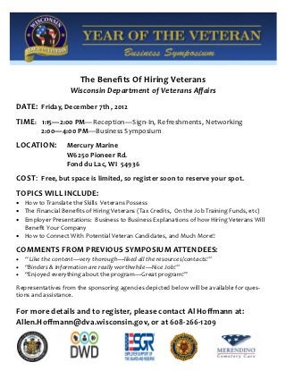 The Benefits Of Hiring Veterans
                    Wisconsin Department of Veterans Affairs
DATE: Friday, December 7th , 2012
TIME: 1:15—2:00 PM—Reception—Sign-In, Refreshments, Networking
         2:00—4:00 PM—Business Symposium
LOCATION:          Mercury Marine
                   W6250 Pioneer Rd.
                   Fond du Lac, WI 54936
COST: Free, but space is limited, so register soon to reserve your spot.
TOPICS WILL INCLUDE:
 How to Translate the Skills Veterans Possess
 The Financial Benefits of Hiring Veterans (Tax Credits, On the Job Training Funds, etc)
 Employer Presentations: Business to Business Explanations of how Hiring Veterans Will
  Benefit Your Company
 How to Connect With Potential Veteran Candidates, and Much More!!

COMMENTS FROM PREVIOUS SYMPOSIUM ATTENDEES:
   “ Like the content—very thorough—liked all the resources/contacts!”
   “Binders & Information are really worthwhile—Nice Job!”
   “Enjoyed everything about the program—Great program!”
Representatives from the sponsoring agencies depicted below will be available for ques-
tions and assistance.

For more details and to register, please contact Al Hoffmann at:
Allen.Hoffmann@dva.wisconsin.gov, or at 608-266-1209
 