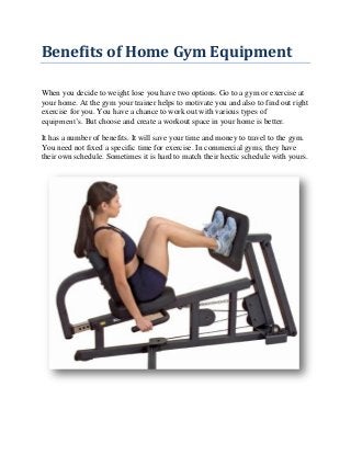 Benefits of Home Gym Equipment
When you decide to weight lose you have two options. Go to a gym or exercise at
your home. At the gym your trainer helps to motivate you and also to find out right
exercise for you. You have a chance to work out with various types of
equipment’s. But choose and create a workout space in your home is better.
It has a number of benefits. It will save your time and money to travel to the gym.
You need not fixed a specific time for exercise. In commercial gyms, they have
their own schedule. Sometimes it is hard to match their hectic schedule with yours.
 