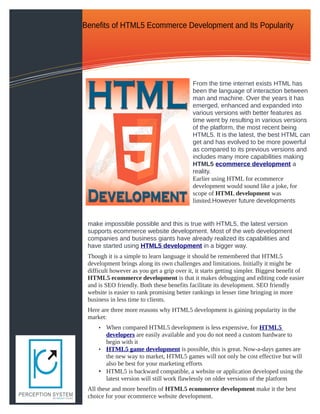 Benefits of HTML5 Ecommerce Development and Its Popularity




                                            From the time internet exists HTML has
                                            been the language of interaction between
                                            man and machine. Over the years it has
                                            emerged, enhanced and expanded into
                                            various versions with better features as
                                            time went by resulting in various versions
                                            of the platform, the most recent being
                                            HTML5. It is the latest, the best HTML can
                                            get and has evolved to be more powerful
                                            as compared to its previous versions and
                                            includes many more capabilities making
                                            HTML5 ecommerce development a
                                            reality.
                                            Earlier using HTML for ecommerce
                                            development would sound like a joke, for
                                            scope of HTML development was
                                            limited.However future developments


 make impossible possible and this is true with HTML5, the latest version
 supports ecommerce website development. Most of the web development
 companies and business giants have already realized its capabilities and
 have started using HTML5 development in a bigger way.
 Though it is a simple to learn language it should be remembered that HTML5
 development brings along its own challenges and limitations. Initially it might be
 difficult however as you get a grip over it, it starts getting simpler. Biggest benefit of
 HTML5 ecommerce development is that it makes debugging and editing code easier
 and is SEO friendly. Both these benefits facilitate its development. SEO friendly
 website is easier to rank promising better rankings in lesser time bringing in more
 business in less time to clients.
 Here are three more reasons why HTML5 development is gaining popularity in the
 market:
     • When compared HTML5 development is less expensive, for HTML5
       developers are easily available and you do not need a custom hardware to
       begin with it
     • HTML5 game development is possible, this is great. Now-a-days games are
       the new way to market, HTML5 games will not only be cost effective but will
       also be best for your marketing efforts
     • HTML5 is backward compatible, a website or application developed using the
       latest version will still work flawlessly on older versions of the platform
 All these and more benefits of HTML5 ecommerce development make it the best
 choice for your ecommerce website development.
 