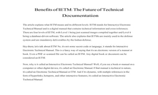 Benefits of IETM: The Future of Technical
Documentation
The article explains what IETM means and its different levels. IETM stands for Interactive Electronic
Technical Manual and is a digital manual that contains technical information and cross-references.
There are four levels of IETM, with Level 1 being just scanned images compiled together and Level 4
being a database-driven software. The article also explains that IETMs are mainly used in the defense
system and are mandatory deliverables by the Indian defense.
Hey there, let’s talk about IETM! No, it’s not some secret code or language, it stands for Interactive
Electronic Technical Manual. This is a fancy way of saying that it’s an electronic version of a manual or
book. Even a PDF or scanned file can be called an IETM. Any digital book or document can be
considered an IETM.
Now, why is it called an Interactive Electronic Technical Manual? Well, if you see a book or manual on a
computer or other digital device, it’s called an Electronic Manual. If that manual is technical in nature,
it’s called an Electronic Technical Manual or ETM. And if it’s dynamic, with multiple references in the
form of hyperlinks, hotspots, and other interactive features, it’s called an Interactive Electronic
Technical Manual.
 