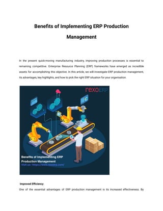 Benefits of Implementing ERP Production
Management
In the present quick-moving manufacturing industry, improving production processes is essential to
remaining competitive. Enterprise Resource Planning (ERP) frameworks have emerged as incredible
assets for accomplishing this objective. In this article, we will investigate ERP production management,
its advantages, key highlights, and how to pick the right ERP situation for your organisation.
Improved Efficiency
One of the essential advantages of ERP production management is its increased effectiveness. By
 