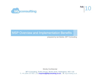 MSP Overview and Implementation Benefits prepared by Ian Barker, BFY Consulting BFY Consulting, Gothic House, Barker Gate, Nottingham, NG1 1JU T:  +44 (0)844 357 8057  |  E:  [email_address]   |  W:  bfyconsulting.co.uk   Strictly Confidential Feb 10 