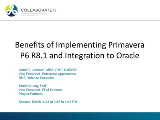 Benefits of Implementing Primavera
P6 R8.1 and Integration to Oracle
Carol C. Johnson, MBA, PMP, CMQ/OE
Vice President, Enterprise Applications
DRS Defense Solutions
Tamim Kulaly, PMP
Vice President, PPM Division
Project Partners
Session 10638, 4/23 at 3:45 to 4:45 PM
 