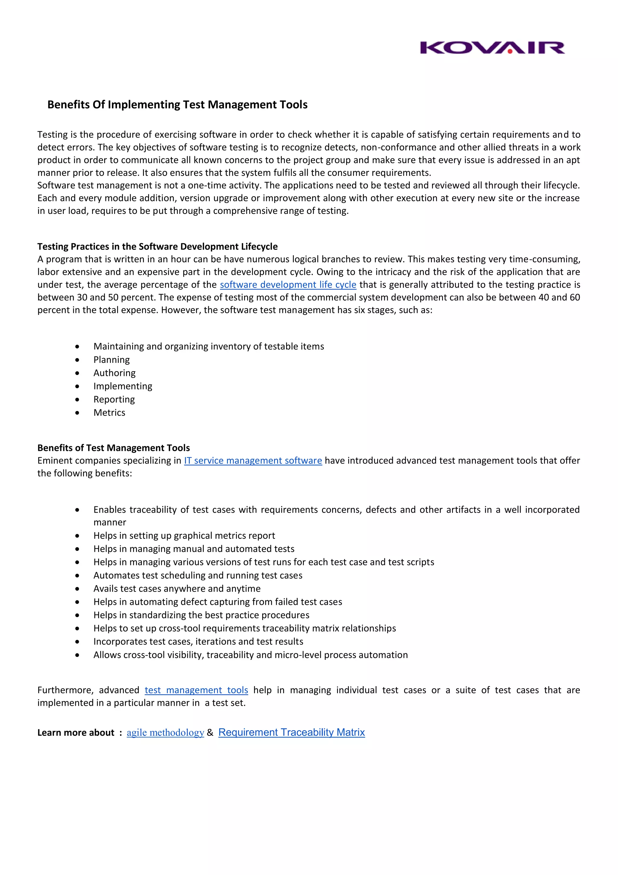 Benefits Of Implementing Test Management Tools

Testing is the procedure of exercising software in order to check whether it is capable of satisfying certain requirements and to
detect errors. The key objectives of software testing is to recognize detects, non-conformance and other allied threats in a work
product in order to communicate all known concerns to the project group and make sure that every issue is addressed in an apt
manner prior to release. It also ensures that the system fulfils all the consumer requirements.
Software test management is not a one-time activity. The applications need to be tested and reviewed all through their lifecycle.
Each and every module addition, version upgrade or improvement along with other execution at every new site or the increase
in user load, requires to be put through a comprehensive range of testing.


Testing Practices in the Software Development Lifecycle
A program that is written in an hour can be have numerous logical branches to review. This makes testing very time-consuming,
labor extensive and an expensive part in the development cycle. Owing to the intricacy and the risk of the application that are
under test, the average percentage of the software development life cycle that is generally attributed to the testing practice is
between 30 and 50 percent. The expense of testing most of the commercial system development can also be between 40 and 60
percent in the total expense. However, the software test management has six stages, such as:


            Maintaining and organizing inventory of testable items
            Planning
            Authoring
            Implementing
            Reporting
            Metrics


Benefits of Test Management Tools
Eminent companies specializing in IT service management software have introduced advanced test management tools that offer
the following benefits:


            Enables traceability of test cases with requirements concerns, defects and other artifacts in a well incorporated
             manner
            Helps in setting up graphical metrics report
            Helps in managing manual and automated tests
            Helps in managing various versions of test runs for each test case and test scripts
            Automates test scheduling and running test cases
            Avails test cases anywhere and anytime
            Helps in automating defect capturing from failed test cases
            Helps in standardizing the best practice procedures
            Helps to set up cross-tool requirements traceability matrix relationships
            Incorporates test cases, iterations and test results
            Allows cross-tool visibility, traceability and micro-level process automation


Furthermore, advanced test management tools help in managing individual test cases or a suite of test cases that are
implemented in a particular manner in a test set.

Learn more about : agile methodology & Requirement Traceability Matrix
 