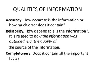 QUALITIES OF INFORMATION
Accuracy. How accurate is the information or
  how much error does it contain?
Reliability. How dependable is the information?.
  It is related to how the information was
  obtained, e.g. the quality of
 the source of the information.
Completeness. Does it contain all the important
  facts?
 