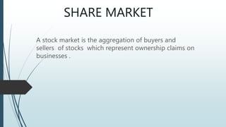 SHARE MARKET
A stock market is the aggregation of buyers and
sellers of stocks which represent ownership claims on
businesses .
 