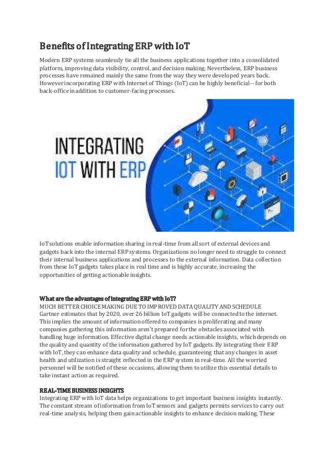 Benefits of Integrating ERP with IoT
Modern ERP systems seamlessly tie all the business applications together into a consolidated
platform, improving data visibility, control,and decision making. Nevertheless, ERP business
processes have remained mainly the same from the way they were developed years back.
Howeverincorporating ERP with Internet of Things (IoT)can be highly beneficial-- forboth
back-officeinaddition to customer-facing processes.
IoTsolutions enable information sharing in real-time from all sort of external devices and
gadgets back into the internal ERP systems. Organizations no longer need to struggle to connect
their internal business applications and processes to the external information. Data collection
from these IoTgadgets takes place in real time and is highly accurate, increasing the
opportunities of getting actionable insights.
What are the advantages of integrating ERP with IoT?
MUCH BETTERCHOICE MAKING DUE TOIMPROVEDDATAQUALITY ANDSCHEDULE
Gartner estimates that by 2020, over 26 billion IoTgadgets will be connectedto the internet.
This implies the amount of information offered to companies is proliferating and many
companies gathering this information aren't prepared forthe obstacles associated with
handling huge information. Effectivedigital change needs actionable insights, whichdepends on
the quality and quantity of the information gathered by IoT gadgets. By integrating their ERP
with IoT,they can enhance data quality and schedule, guaranteeing that any changes in asset
health and utilization is straight reflected in the ERP system in real-time. All the worried
personnel will be notified of these occasions, allowing them to utilize this essential details to
take instant action as required.
REAL-TIME BUSINESS INSIGHTS
Integrating ERP with IoT data helps organizations to get important business insights instantly.
The constant stream of information from IoTsensors and gadgets permits services to carry out
real-time analysis, helping them gain actionable insights to enhance decision making. These
 