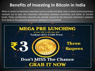Benefits of Investing In Bitcoin in India
When it comes to electronic payments such as credit and debit card, it needs some proprietary
network use to pass the important information between merchants and banks to transfer
funds. These confidential networks are actually owned by the financial institution’s websites
from bank to the payment processors whereas it is functional.
 
