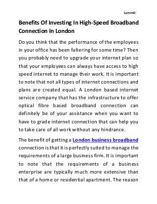Benefits Of Investing In High-Speed Broadband
Connection In London
Do you think that the performance of the employees
in your office has been faltering for some time? Then
you probably need to upgrade your internet plan so
that your employees can always have access to high
speed internet to manage their work. It is important
to note that not all types of internet connections and
plans are created equal. A London based internet
service company that has the infrastructure to offer
optical fibre based broadband connection can
definitely be of your assistance when you want to
have to grade internet connection that can help you
to take care of all work without any hindrance.
The benefit of getting a London business broadband
connection is that it is perfectly suited to manage the
requirements of a large business firm. It is important
to note that the requirements of a business
enterprise are typically much more extensive than
that of a home or residential apartment. The reason
 