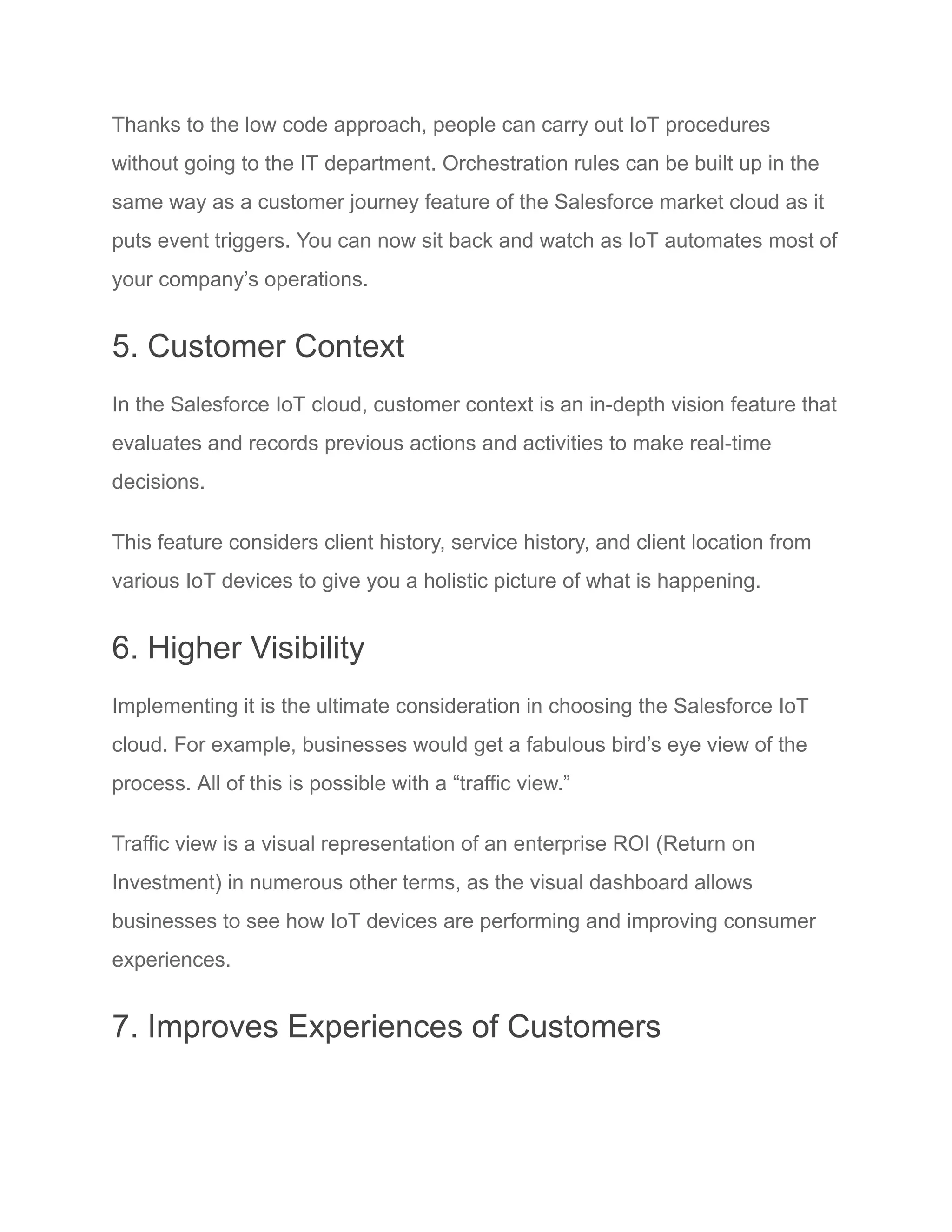 Thanks to the low code approach, people can carry out IoT procedures
without going to the IT department. Orchestration rules can be built up in the
same way as a customer journey feature of the Salesforce market cloud as it
puts event triggers. You can now sit back and watch as IoT automates most of
your company’s operations.
5. Customer Context
In the Salesforce IoT cloud, customer context is an in-depth vision feature that
evaluates and records previous actions and activities to make real-time
decisions.
This feature considers client history, service history, and client location from
various IoT devices to give you a holistic picture of what is happening.
6. Higher Visibility
Implementing it is the ultimate consideration in choosing the Salesforce IoT
cloud. For example, businesses would get a fabulous bird’s eye view of the
process. All of this is possible with a “traffic view.”
Traffic view is a visual representation of an enterprise ROI (Return on
Investment) in numerous other terms, as the visual dashboard allows
businesses to see how IoT devices are performing and improving consumer
experiences.
7. Improves Experiences of Customers
 