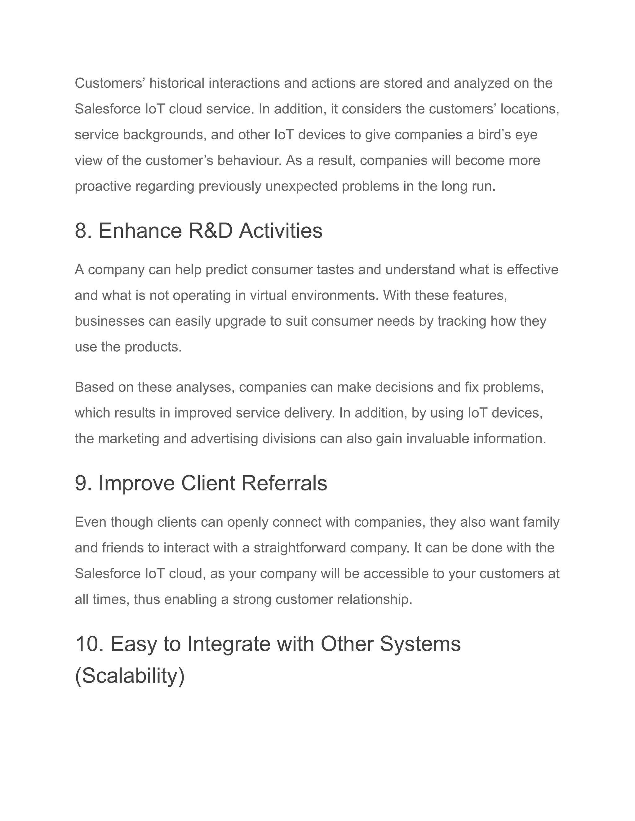 Customers’ historical interactions and actions are stored and analyzed on the
Salesforce IoT cloud service. In addition, it considers the customers’ locations,
service backgrounds, and other IoT devices to give companies a bird’s eye
view of the customer’s behaviour. As a result, companies will become more
proactive regarding previously unexpected problems in the long run.
8. Enhance R&D Activities
A company can help predict consumer tastes and understand what is effective
and what is not operating in virtual environments. With these features,
businesses can easily upgrade to suit consumer needs by tracking how they
use the products.
Based on these analyses, companies can make decisions and fix problems,
which results in improved service delivery. In addition, by using IoT devices,
the marketing and advertising divisions can also gain invaluable information.
9. Improve Client Referrals
Even though clients can openly connect with companies, they also want family
and friends to interact with a straightforward company. It can be done with the
Salesforce IoT cloud, as your company will be accessible to your customers at
all times, thus enabling a strong customer relationship.
10. Easy to Integrate with Other Systems
(Scalability)
 