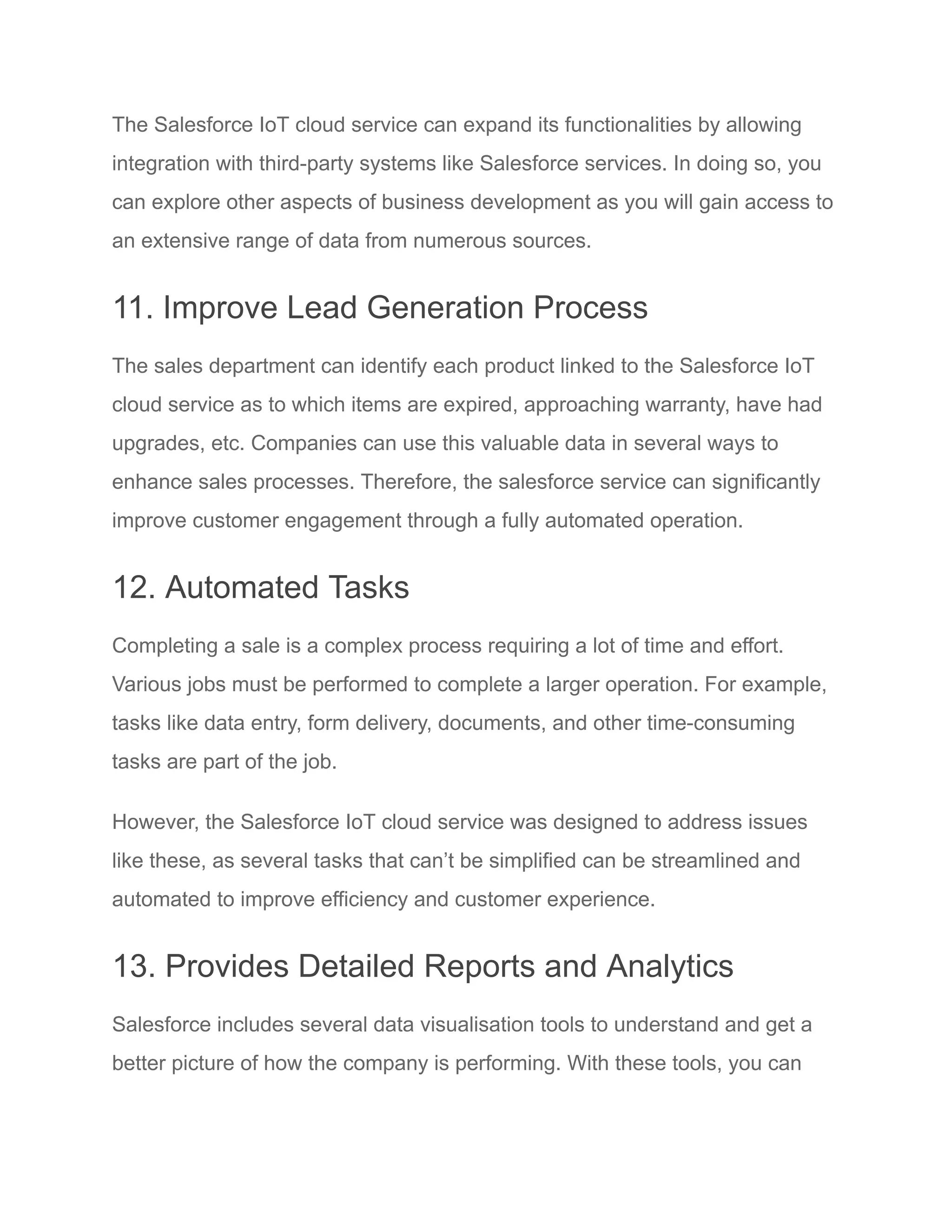 The Salesforce IoT cloud service can expand its functionalities by allowing
integration with third-party systems like Salesforce services. In doing so, you
can explore other aspects of business development as you will gain access to
an extensive range of data from numerous sources.
11. Improve Lead Generation Process
The sales department can identify each product linked to the Salesforce IoT
cloud service as to which items are expired, approaching warranty, have had
upgrades, etc. Companies can use this valuable data in several ways to
enhance sales processes. Therefore, the salesforce service can significantly
improve customer engagement through a fully automated operation.
12. Automated Tasks
Completing a sale is a complex process requiring a lot of time and effort.
Various jobs must be performed to complete a larger operation. For example,
tasks like data entry, form delivery, documents, and other time-consuming
tasks are part of the job.
However, the Salesforce IoT cloud service was designed to address issues
like these, as several tasks that can’t be simplified can be streamlined and
automated to improve efficiency and customer experience.
13. Provides Detailed Reports and Analytics
Salesforce includes several data visualisation tools to understand and get a
better picture of how the company is performing. With these tools, you can
 