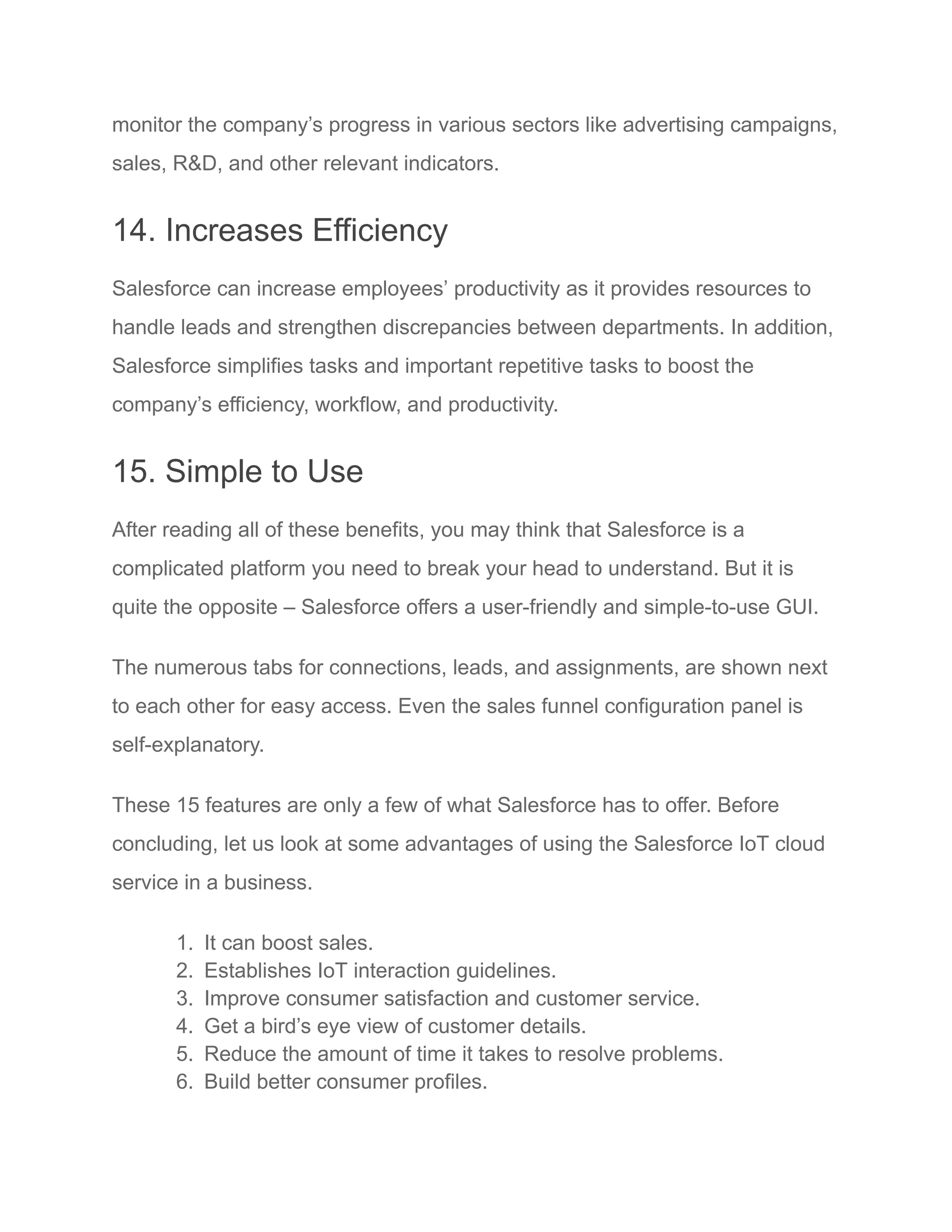 monitor the company’s progress in various sectors like advertising campaigns,
sales, R&D, and other relevant indicators.
14. Increases Efficiency
Salesforce can increase employees’ productivity as it provides resources to
handle leads and strengthen discrepancies between departments. In addition,
Salesforce simplifies tasks and important repetitive tasks to boost the
company’s efficiency, workflow, and productivity.
15. Simple to Use
After reading all of these benefits, you may think that Salesforce is a
complicated platform you need to break your head to understand. But it is
quite the opposite – Salesforce offers a user-friendly and simple-to-use GUI.
The numerous tabs for connections, leads, and assignments, are shown next
to each other for easy access. Even the sales funnel configuration panel is
self-explanatory.
These 15 features are only a few of what Salesforce has to offer. Before
concluding, let us look at some advantages of using the Salesforce IoT cloud
service in a business.
1. It can boost sales.
2. Establishes IoT interaction guidelines.
3. Improve consumer satisfaction and customer service.
4. Get a bird’s eye view of customer details.
5. Reduce the amount of time it takes to resolve problems.
6. Build better consumer profiles.
 