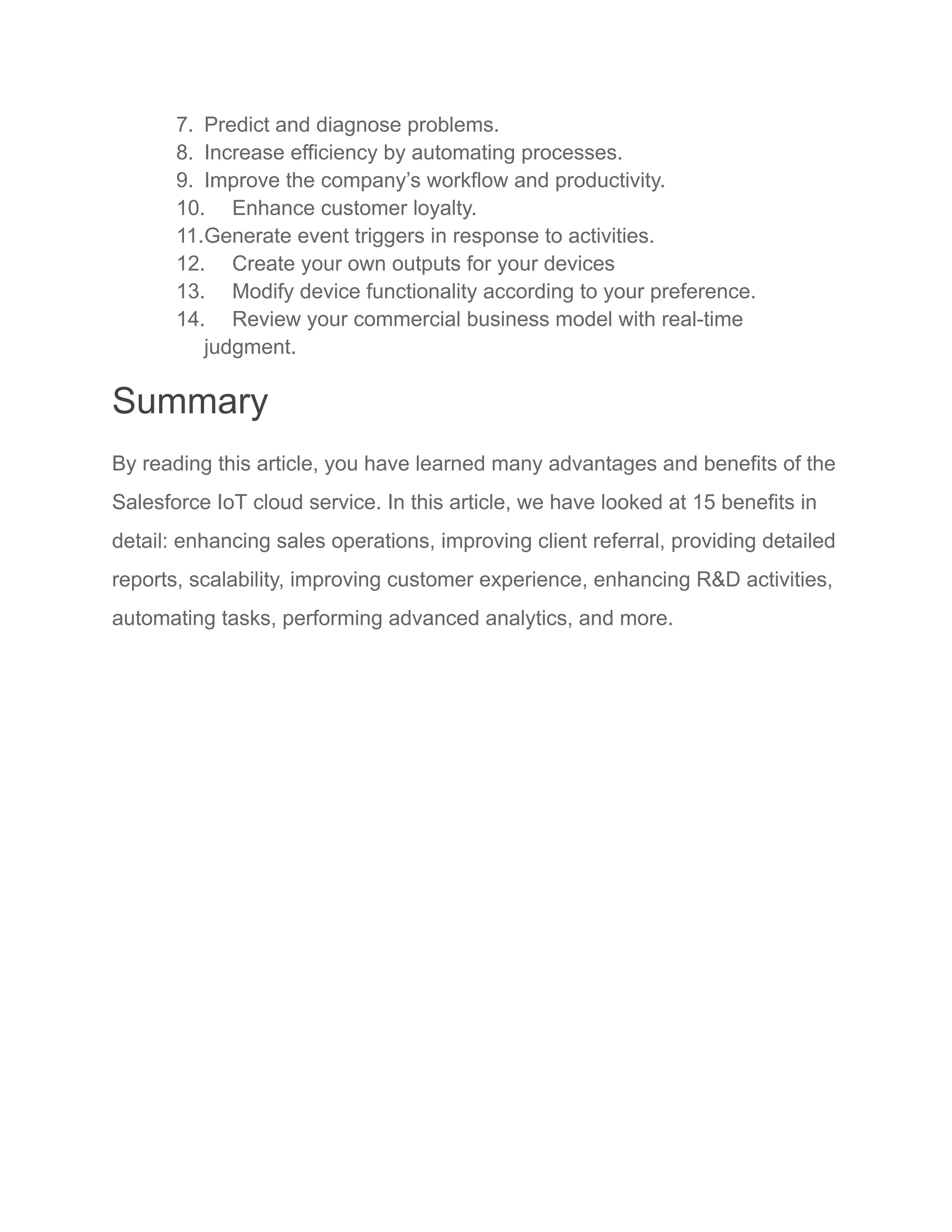 7. Predict and diagnose problems.
8. Increase efficiency by automating processes.
9. Improve the company’s workflow and productivity.
10. Enhance customer loyalty.
11.Generate event triggers in response to activities.
12. Create your own outputs for your devices
13. Modify device functionality according to your preference.
14. Review your commercial business model with real-time
judgment.
Summary
By reading this article, you have learned many advantages and benefits of the
Salesforce IoT cloud service. In this article, we have looked at 15 benefits in
detail: enhancing sales operations, improving client referral, providing detailed
reports, scalability, improving customer experience, enhancing R&D activities,
automating tasks, performing advanced analytics, and more.
 