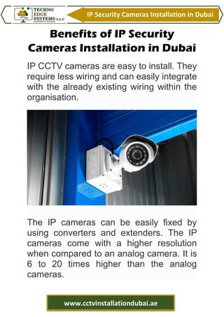 IP Security Cameras Installation in Dubai
www.cctvinstallationdubai.ae
Benefits of IP Security
Cameras Installation in Dubai
IP CCTV cameras are easy to install. They
require less wiring and can easily integrate
with the already existing wiring within the
organisation.
The IP cameras can be easily fixed by
using converters and extenders. The IP
cameras come with a higher resolution
when compared to an analog camera. It is
6 to 20 times higher than the analog
cameras.
 