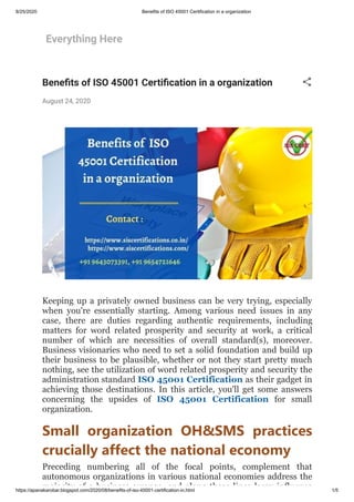 8/25/2020 Benefits of ISO 45001 Certification in a organization
https://apanakarobar.blogspot.com/2020/08/benefits-of-iso-45001-certification-in.html 1/5
Everything Here
Bene ts of ISO 45001 Certi cation in a organization
August 24, 2020
Keeping up a privately owned business can be very trying, especially
when you're essentially starting. Among various need issues in any
case, there are duties regarding authentic requirements, including
matters for word related prosperity and security at work, a critical
number of which are necessities of overall standard(s), moreover.
Business visionaries who need to set a solid foundation and build up
their business to be plausible, whether or not they start pretty much
nothing, see the utilization of word related prosperity and security the
administration standard ISO 45001 Certification as their gadget in
achieving those destinations. In this article, you'll get some answers
concerning the upsides of ISO 45001 Certification for small
organization.
Small organization OH&SMS practices
crucially affect the national economy
Preceding numbering all of the focal points, complement that
autonomous organizations in various national economies address the
majority of a business arrange and along these lines largy influence
 