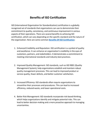 Benefits of ISO Certification
ISO (International Organization for Standardization) certification is a globally
recognized set of standards that organizations can use to demonstrate their
commitment to quality, consistency, and continuous improvement in various
aspects of their operations. There are several benefits to achieving ISO
certification, which can vary depending on the specific standard and the nature of
the organization. Here are some common Benefits Of ISO Certification:
1. Enhanced Credibility and Reputation: ISO certification is a symbol of quality
and excellence. It can enhance an organization's credibility in the eyes of
customers, partners, and stakeholders. It demonstrates a commitment to
meeting international standards and industry best practices.
2. Improved Quality Management: ISO standards, such as ISO 9001 (Quality
Management System), help organizations establish and maintain robust
quality management processes. This can lead to improved product or
service quality, fewer defects, and better customer satisfaction.
3. Increased Efficiency: ISO standards often require organizations to
streamline their processes and procedures. This can lead to increased
efficiency, reduced waste, and lower operational costs.
4. Better Risk Management: ISO standards incorporate risk-based thinking,
which helps organizations identify and mitigate potential risks. This can
lead to better decision-making and a more proactive approach to managing
uncertainties.
 